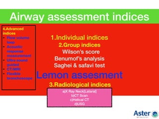 1.Individual indices
2.Group indices
Wilson’s score
Benumof’s analysis
Saghei & safavi test
Lemon assesment
3.Radiological indices
Airway assessment indices
a)X Ray Neck[Lataral]
b)CT Scan
c)Helical CT
d)USG
4.Advanced
indices
• Flow volume
loop
• Acoustic
response
measurement
• Ultra sound
guided
• CT/MRI
• Flexible
bronchoscope  
 