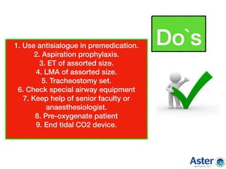 1. Use antisialogue in premedication.
2. Aspiration prophylaxis.
3. ET of assorted size.
4. LMA of assorted size.
5. Tracheostomy set.
6. Check special airway equipment
7. Keep help of senior faculty or
anaesthesiologist.
8. Pre-oxygenate patient
9. End tidal CO2 device.
Do`s
 