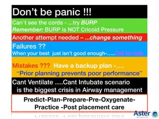 Don’t be panic !!!
Can’t see the cords - ...try BURP
Remember: BURP is NOT Cricoid Pressure
Another attempt needed – ...change something
Failures ??
When your best just isn’t good enough-…..Call for help
Mistakes ??? Have a backup plan -….
“Prior planning prevents poor performance”
Predict-Plan-Prepare-Pre-Oxygenate-
Practice -Post placement care
Cant Ventilate ….Cant Intubate scenario
is the biggest crisis in Airway management
 