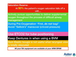 Actively pursue opportunities to deliver supplemental
oxygen throughout the process of difﬁcult airway
management
During Pre-Oxygenation “First, do not bag!”
Avoid “Sellick’s” maneuver (cricoid pressure)
Use ETCO2 for tube positioning
Keep Dentures in when using a BVM
Saturation Reserve :
At 90% the patient’s oxygen saturation falls off a
cliff....
Gum Elastic bougie is not useful when laryngeal view
is totally obscured
All your DA equipment are available at your ARM SPAM
 