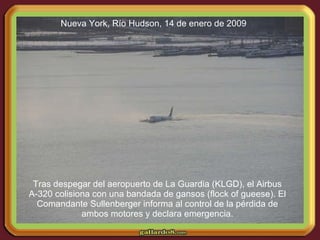 Tras despegar del aeropuerto de La Guardia (KLGD), el Airbus A-320 colisiona con una bandada de gansos (flock of gueese). El Comandante Sullenberger informa al control de la pérdida de ambos motores y declara emergencia. Nueva York, Río Hudson, 14 de enero de 2009 