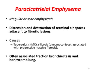 102
Paracicatrieial Emphysema
• irregular or scar emphysema
• Distension and destruction of terminal air spaces
adjacent to fibrotic lesions.
• Causes
– Tuberculosis (MC), silicosis (pneumoconioses associated
with progressive massive fibrosis).
• Often associated traction bronchiectasis and
honeycomb lung.
 