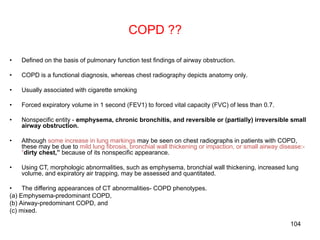 104
COPD ??
• Defined on the basis of pulmonary function test findings of airway obstruction.
• COPD is a functional diagnosis, whereas chest radiography depicts anatomy only.
• Usually associated with cigarette smoking
• Forced expiratory volume in 1 second (FEV1) to forced vital capacity (FVC) of less than 0.7.
• Nonspecific entity - emphysema, chronic bronchitis, and reversible or (partially) irreversible small
airway obstruction.
• Although some increase in lung markings may be seen on chest radiographs in patients with COPD,
these may be due to mild lung fibrosis, bronchial wall thickening or impaction, or small airway disease:-
“dirty chest,” because of its nonspecific appearance.
• Using CT, morphologic abnormalities, such as emphysema, bronchial wall thickening, increased lung
volume, and expiratory air trapping, may be assessed and quantitated.
• The differing appearances of CT abnormalities- COPD phenotypes.
(a) Emphysema-predominant COPD,
(b) Airway-predominant COPD, and
(c) mixed.
 
