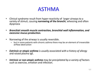 107
ASTHMA
• Clinical syndrome result from hyper-reactivity of larger airways to a
variety of stimuli, causing narrowing of the bronchi, wheezing and often
dyspnoea
• Bronchial smooth muscle contraction, bronchial wall inflammation, and
excessive mucus production.
• Narrowing of the airways is usually reversible.
– but in some patients with chronic asthma there may be an element of irreversible
airflow obstruction
• Extrinsic or atopic asthma is usually associated with a history of allergy
and raised plasma IgE.
• Intrinsic or non-atopic asthma may be precipitated by a variety of factors
such as exercise, emotion and infection.
 