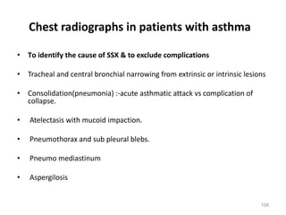 108
• To identify the cause of SSX & to exclude complications
• Tracheal and central bronchial narrowing from extrinsic or intrinsic lesions
• Consolidation(pneumonia) :-acute asthmatic attack vs complication of
collapse.
• Atelectasis with mucoid impaction.
• Pneumothorax and sub pleural blebs.
• Pneumo mediastinum
• Aspergilosis
Chest radiographs in patients with asthma
 