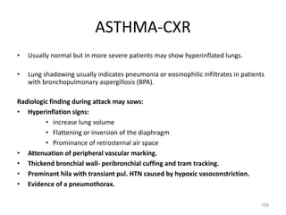 109
• Usually normal but in more severe patients may show hyperinflated lungs.
• Lung shadowing usually indicates pneumonia or eosinophilic infiltrates in patients
with bronchopulmonary aspergillosis (BPA).
Radiologic finding during attack may sows:
• Hyperinflation signs:
• increase lung volume
• Flattening or inversion of the diaphragm
• Prominance of retrosternal air space
• Attenuation of peripheral vascular marking.
• Thickend bronchial wall- peribronchial cuffing and tram tracking.
• Prominant hila with transiant pul. HTN caused by hypoxic vasoconstriction.
• Evidence of a pneumothorax.
ASTHMA-CXR
 