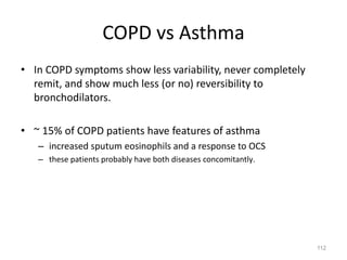 112
COPD vs Asthma
• In COPD symptoms show less variability, never completely
remit, and show much less (or no) reversibility to
bronchodilators.
• ~ 15% of COPD patients have features of asthma
– increased sputum eosinophils and a response to OCS
– these patients probably have both diseases concomitantly.
 
