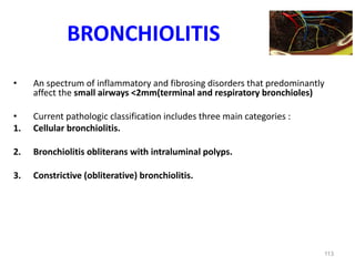 113
BRONCHIOLITIS
• An spectrum of inflammatory and fibrosing disorders that predominantly
affect the small airways <2mm(terminal and respiratory bronchioles)
• Current pathologic classification includes three main categories :
1. Cellular bronchiolitis.
2. Bronchiolitis obliterans with intraluminal polyps.
3. Constrictive (obliterative) bronchiolitis.
 