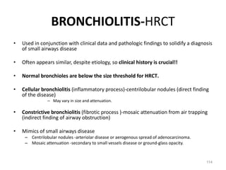 114
BRONCHIOLITIS-HRCT
• Used in conjunction with clinical data and pathologic findings to solidify a diagnosis
of small airways disease
• Often appears similar, despite etiology, so clinical history is crucial!!
• Normal bronchioles are below the size threshold for HRCT.
• Cellular bronchiolitis (inflammatory process)-centrilobular nodules (direct finding
of the disease)
– May vary in size and attenuation.
• Constrictive bronchiolitis (fibrotic process )-mosaic attenuation from air trapping
(indirect finding of airway obstruction)
• Mimics of small airways disease
– Centrilobular nodules -arteriolar disease or aerogenous spread of adenocarcinoma.
– Mosaic attenuation -secondary to small vessels disease or ground-glass opacity.
 