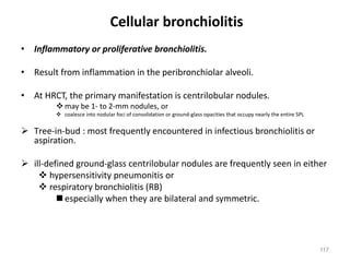 117
Cellular bronchiolitis
• Inflammatory or proliferative bronchiolitis.
• Result from inflammation in the peribronchiolar alveoli.
• At HRCT, the primary manifestation is centrilobular nodules.
v may be 1- to 2-mm nodules, or
v coalesce into nodular foci of consolidation or ground-glass opacities that occupy nearly the entire SPL
Ø Tree-in-bud : most frequently encountered in infectious bronchiolitis or
aspiration.
Ø ill-defined ground-glass centrilobular nodules are frequently seen in either
v hypersensitivity pneumonitis or
v respiratory bronchiolitis (RB)
nespecially when they are bilateral and symmetric.
 