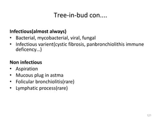 121
Tree-in-bud con....
Infectious(almost always)
• Bacterial, mycobacterial, viral, fungal
• Infectious varient(cystic fibrosis, panbronchiolithis immune
deficency…)
Non infectious
• Aspiration
• Mucous plug in astma
• Folicular bronchiolitis(rare)
• Lymphatic process(rare)
 