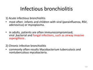 123
Infectious bronchiolitis
1) Acute infectious bronchiolitis
• most often -infants and children with viral (parainfluenza, RSV,
adenovirus) or mycoplasma.
• in adults, patients are often immunocompromised;
viral ,bacterial and fungal infections, such as airway invasive
aspergillosis .
2) Chronic infective bronchiolitis
• commonly often results Mycobacterium tuberculosis and
nontuberculous mycobacteria.
 