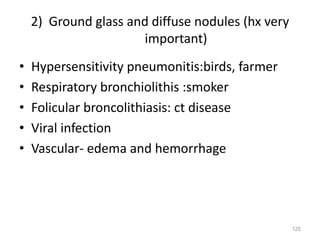 125
2) Ground glass and diffuse nodules (hx very
important)
• Hypersensitivity pneumonitis:birds, farmer
• Respiratory bronchiolithis :smoker
• Folicular broncolithiasis: ct disease
• Viral infection
• Vascular- edema and hemorrhage
 
