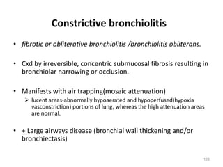 128
Constrictive bronchiolitis
• fibrotic or obliterative bronchiolitis /bronchiolitis obliterans.
• Cxd by irreversible, concentric submucosal fibrosis resulting in
bronchiolar narrowing or occlusion.
• Manifests with air trapping(mosaic attenuation)
Ø lucent areas-abnormally hypoaerated and hypoperfused(hypoxia
vasconstriction) portions of lung, whereas the high attenuation areas
are normal.
• + Large airways disease (bronchial wall thickening and/or
bronchiectasis)
 