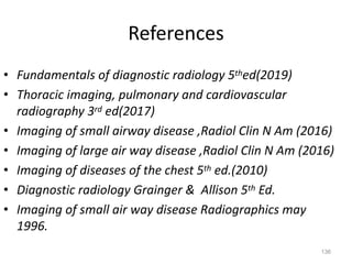 136
References
• Fundamentals of diagnostic radiology 5thed(2019)
• Thoracic imaging, pulmonary and cardiovascular
radiography 3rd ed(2017)
• Imaging of small airway disease ,Radiol Clin N Am (2016)
• Imaging of large air way disease ,Radiol Clin N Am (2016)
• Imaging of diseases of the chest 5th ed.(2010)
• Diagnostic radiology Grainger & Allison 5th Ed.
• Imaging of small air way disease Radiographics may
1996.
 