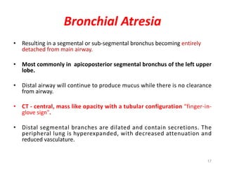 17
Bronchial Atresia
• Resulting in a segmental or sub-segmental bronchus becoming entirely
detached from main airway.
• Most commonly in apicoposterior segmental bronchus of the left upper
lobe.
• Distal airway will continue to produce mucus while there is no clearance
from airway.
• CT - central, mass like opacity with a tubular configuration “finger-in-
glove sign".
• Distal segmental branches are dilated and contain secretions. The
peripheral lung is hyperexpanded, with decreased attenuation and
reduced vasculature.
 