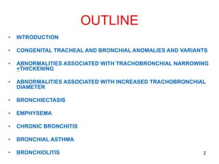 2
OUTLINE
• INTRODUCTION
• CONGENITAL TRACHEAL AND BRONCHIAL ANOMALIES AND VARIANTS
• ABNORMALITIES ASSOCIATED WITH TRACHOBRONCHIAL NARROWING
+THICKENING
• ABNORMALITIES ASSOCIATED WITH INCREASED TRACHOBRONCHIAL
DIAMETER
• BRONCHIECTASIS
• EMPHYSEMA
• CHRONIC BRONCHITIS
• BRONCHIAL ASTHMA
• BRONCHIOLITIS
 