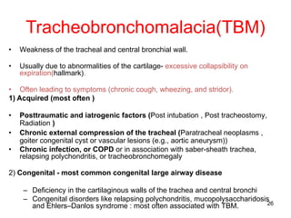 26
Tracheobronchomalacia(TBM)
• Weakness of the tracheal and central bronchial wall.
• Usually due to abnormalities of the cartilage- excessive collapsibility on
expiration(hallmark).
• Often leading to symptoms (chronic cough, wheezing, and stridor).
1) Acquired (most often )
• Posttraumatic and iatrogenic factors (Post intubation , Post tracheostomy,
Radiation )
• Chronic external compression of the tracheal (Paratracheal neoplasms ,
goiter congenital cyst or vascular lesions (e.g., aortic aneurysm))
• Chronic infection, or COPD or in association with saber-sheath trachea,
relapsing polychondritis, or tracheobronchomegaly
2) Congenital - most common congenital large airway disease
– Deficiency in the cartilaginous walls of the trachea and central bronchi
– Congenital disorders like relapsing polychondritis, mucopolysaccharidosis
and Ehlers–Danlos syndrome : most often associated with TBM.
 