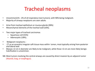 32
Tracheal neoplasms
• Uncommon(1% - 2% of all respiratory tract tumors), with 90% being malignant.
• Majority of airways neoplasms are seen adults
• Arise from tracheal epithelium or mucous glands (90%)
• Mesenchymal elements of the tracheal wall (10%).
• Two major types of tracheal carcinomas
– Squamous cell (55%)
– Adenocystic (18%)..
• Malignant neoplasms :
• CT as an eccentric irregular soft tissue mass within lumen, most typically arising from posterior
and lateral wall
• Masses >2 cm in diameter are likely to be malignant, while those <2 cm are more likely benign.
Calcification is uncommon.
NB: Most tumors involving the central airways are caused by direct invasion by an adjacent tumor
(thyroid, lung, or esophagus).
 