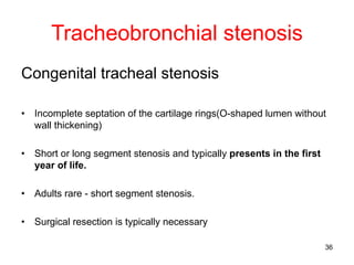 36
Tracheobronchial stenosis
Congenital tracheal stenosis
• Incomplete septation of the cartilage rings(O-shaped lumen without
wall thickening)
• Short or long segment stenosis and typically presents in the first
year of life.
• Adults rare - short segment stenosis.
• Surgical resection is typically necessary
 
