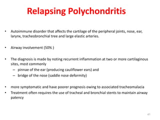 41
Relapsing Polychondritis
• Autoimmune disorder that affects the cartilage of the peripheral joints, nose, ear,
larynx, tracheobronchial tree and large elastic arteries.
• Airway involvement (50% )
• The diagnosis is made by noting recurrent inflammation at two or more cartilaginous
sites, most commonly
– pinnae of the ear (producing cauliflower ears) and
– bridge of the nose (saddle nose deformity)
• more symptomatic and have poorer prognosis owing to associated tracheomalacia
• Treatment often requires the use of tracheal and bronchial stents to maintain airway
patency
 