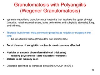43
Granulomatosis with Polyangiitis
(Wegener Granulomatosis)
• systemic necrotizing granulomatous vasculitis that involves the upper airways
(sinusitis, nasal mucosal ulcers, bone deformities and subglottic stenosis), lung,
and kidneys.
• Thoracic involvement most commonly presents as nodules or masses in the
lung
– but can affect the trachea (14%) and the main bronchi ( 22%)
• Focal disease of subglottic trachea is most common affectied
• Nodular or smooth circumferential wall thickening
– relapsing polychondritis- spare the posterior membrane.
• Malacia is not typically seen
• Diagnosis confirmed by increased circulating ANCA (+ in 90% )
 