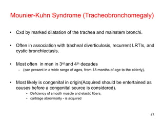 47
Mounier-Kuhn Syndrome (Tracheobronchomegaly)
• Cxd by marked dilatation of the trachea and mainstem bronchi.
• Often in association with tracheal diverticulosis, recurrent LRTIs, and
cystic bronchiectasis.
• Most often in men in 3rd and 4th decades
– (can present in a wide range of ages, from 18 months of age to the elderly).
• Most likely is congenital in origin(Acquired should be entertained as
causes before a congenital source is considered).
• Deficiency of smooth muscle and elastic fibers.
• cartilage abnormality - is acquired
 