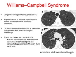 50
Williams–Campbell Syndrome
• Congenital cartilage deficiency (most cases)
• Acquired causes of midorder bronchiectasis
include infections such as adenoviral
pneumonia.
• Causes bronchiectasis at the fifth- or sixth-order
subsegmental level, often with a cystic
morphology
• Spares the trachea and central bronchi.
– Note the smooth contour of the trachea and
central bronchi contrasting with the
corrugated appearance in Mounier–Kuhn
syndrome.
varicoid and mildly cystic bronchiectasis
 