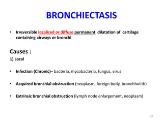 51
BRONCHIECTASIS
• Irreversible localized or diffuse permanent dilatation of cartilage
containing airways or bronchi
Causes :
1) Local
• Infection (Chronic)– bacteria, mycobacteria, fungus, virus
• Acquired bronchial obstruction (neoplasm, foreign body, bronchholith)
• Extrinsic bronchial obstruction (lymph node enlargement, neoplasm)
 