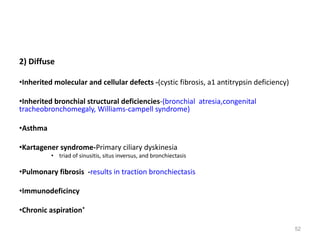 52
2) Diffuse
•Inherited molecular and cellular defects -(cystic fibrosis, a1 antitrypsin deficiency)
•Inherited bronchial structural deficiencies-(bronchial atresia,congenital
tracheobronchomegaly, Williams-campell syndrome)
•Asthma
•Kartagener syndrome-Primary ciliary dyskinesia
• triad of sinusitis, situs inversus, and bronchiectasis
•Pulmonary fibrosis -results in traction bronchiectasis
•Immunodeficincy
•Chronic aspiration*
 