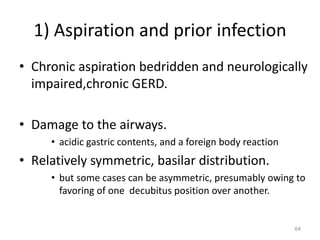 64
1) Aspiration and prior infection
• Chronic aspiration bedridden and neurologically
impaired,chronic GERD.
• Damage to the airways.
• acidic gastric contents, and a foreign body reaction
• Relatively symmetric, basilar distribution.
• but some cases can be asymmetric, presumably owing to
favoring of one decubitus position over another.
 