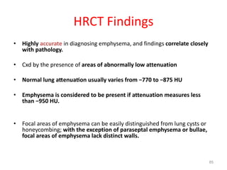 85
HRCT Findings
• Highly accurate in diagnosing emphysema, and findings correlate closely
with pathology.
• Cxd by the presence of areas of abnormally low attenuation
• Normal lung a enua on usually varies from −770 to −875 HU
• Emphysema is considered to be present if attenuation measures less
than −950 HU.
• Focal areas of emphysema can be easily distinguished from lung cysts or
honeycombing; with the exception of paraseptal emphysema or bullae,
focal areas of emphysema lack distinct walls.
 