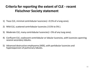 90
Criteria for reporting the extent of CLE - recent
Fleischner Society statement
1) Trace CLE, minimal centrilobular lucencies( < 0.5% of a lung zone).
2) Mild CLE, scattered centrilobular lucencies ( 0.5% to 5% ).
3) Moderate CLE, many centrilobular lucencies( > 5% of any lung zone).
4) Confluent CLE, coalescent centrilobular or lobular lucencies, with lucencies spanning
several secondary lobules.
5) Advanced destructive emphysema (ADE), with panlobular lucencies and
hyperexpansion of pulmonary lobules.
 