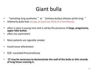 99
• “vanishing lung syndrome” or “primary bullous disease of the lung.”
• Arbitrarily bulla that occupy at least one third of a hemithorax.
• often is seen in young men and is cxd by the presence of large, progressive,
upper lobe bullae.
• often are asymmetric
• Most patients are cigarette smoker
• Could cause athelectasis
• D/D- Loculated Pneumothorax
• CT may be necessary to demonstrate the wall of the bulla or thin strands
of lung tissue crossing it.
Giant bulla
 