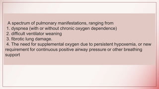 A spectrum of pulmonary manifestations, ranging from
1. dyspnea (with or without chronic oxygen dependence)
2. difficult ventilator weaning
3. fibrotic lung damage.
4. The need for supplemental oxygen due to persistent hypoxemia, or new
requirement for continuous positive airway pressure or other breathing
support
 