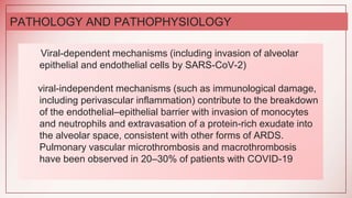 Viral-dependent mechanisms (including invasion of alveolar
epithelial and endothelial cells by SARS-CoV-2)
viral-independent mechanisms (such as immunological damage,
including perivascular inflammation) contribute to the breakdown
of the endothelial–epithelial barrier with invasion of monocytes
and neutrophils and extravasation of a protein-rich exudate into
the alveolar space, consistent with other forms of ARDS.
Pulmonary vascular microthrombosis and macrothrombosis
have been observed in 20–30% of patients with COVID-19
PATHOLOGY AND PATHOPHYSIOLOGY
 