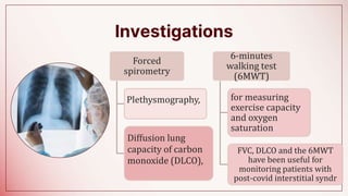 Investigations
,
Forced
spirometry
Plethysmography,
Diffusion lung
capacity of carbon
monoxide (DLCO),
6-minutes
walking test
(6MWT)
for measuring
exercise capacity
and oxygen
saturation
FVC, DLCO and the 6MWT
have been useful for
monitoring patients with
post-covid interstitial syndr
 
