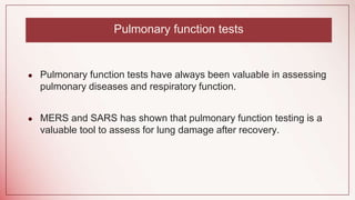 Pulmonary function tests
● Pulmonary function tests have always been valuable in assessing
pulmonary diseases and respiratory function.
● MERS and SARS has shown that pulmonary function testing is a
valuable tool to assess for lung damage after recovery.
 