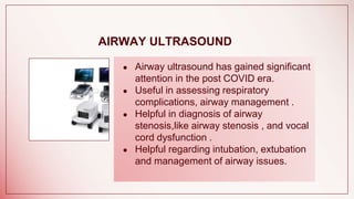 AIRWAY ULTRASOUND
● Airway ultrasound has gained significant
attention in the post COVID era.
● Useful in assessing respiratory
complications, airway management .
● Helpful in diagnosis of airway
stenosis,like airway stenosis , and vocal
cord dysfunction .
● Helpful regarding intubation, extubation
and management of airway issues.
 