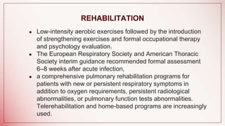 REHABILITATION
● Low-intensity aerobic exercises followed by the introduction
of strengthening exercises and formal occupational therapy
and psychology evaluation.
● The European Respiratory Society and American Thoracic
Society interim guidance recommended formal assessment
6–8 weeks after acute infection,
● a comprehensive pulmonary rehabilitation programs for
patients with new or persistent respiratory symptoms in
addition to oxygen requirements, persistent radiological
abnormalities, or pulmonary function tests abnormalities.
Telerehabilitation and home-based programs are increasingly
used.
 