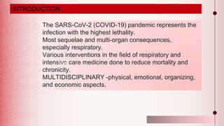 Illustration by Smart-Servier Medical Art
The SARS-CoV-2 (COVID-19) pandemic represents the
infection with the highest lethality.
Most sequelae and multi-organ consequences,
especially respiratory.
Various interventions in the field of respiratory and
intensive care medicine done to reduce mortality and
chronicity.
MULTIDISCIPLINARY -physical, emotional, organizing,
and economic aspects.
Post
INTRODUCTION
 