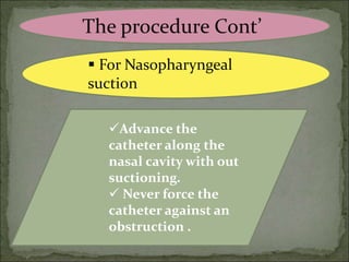 The procedure Cont’
 For Nasopharyngeal
suction
Advance the
catheter along the
nasal cavity with out
suctioning.
 Never force the
catheter against an
obstruction .
 