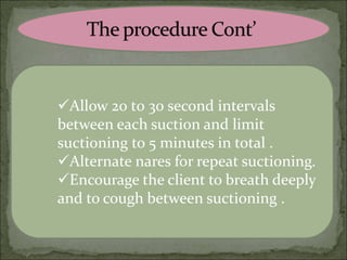 Allow 20 t0 30 second intervals
between each suction and limit
suctioning to 5 minutes in total .
Alternate nares for repeat suctioning.
Encourage the client to breath deeply
and to cough between suctioning .
 