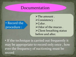 Documentation
• Record the
procedure :
The amount .
Consistency .
Color .
Odor of the mucus .
Client breathing status
before and after.
• If the technique is carried out frequently it
may be appropriate to record only once , how
ever the frequency of suctioning must be
record
 