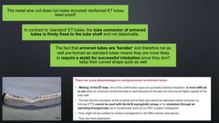 In contrast to ‘standard’ ET tubes, the tube connector of armored
tubes is firmly fixed to the tube shaft and not detachable.
The fact that armored tubes are 'bendier' and therefore not as
well pre-formed as standard tubes means they are more likely
to require a stylet for successful intubation since they don't
keep their curved shape quite as well
The metal wire coil does not make armored/ reinforced ET tubes
laser-proof!
 