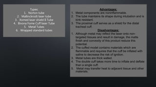 Types:
1. Norton tube
2. Mallinckrodt laser tube
3. Xomed laser shield II Tube
4. Bivona Fome Cuff laser Tube
5. Metal Tubes
6. Wrapped standard tubes
Advantages:
1. Metal components are noninflammable.
2. The tube maintains its shape during intubation and is
kink resistant.
3. The proximal cuff serves as a shield for the distal
tracheal cuff.
Disadvantages:
1. Although metal may reflect the laser onto non-
targeted tissues and result in damage, the matte
finish and convexity of this product reduce this
potential.
2. The cuffed model contains materials which are
flammable and requires that the cuff be inflated with
saline to decrease the risk of ignition.
3. Metal tubes are thick walled.
4. The double cuff takes more time to inflate and deflate
than a single cuff.
5. Metal may transfer heat to adjacent tissue and other
materials.
 