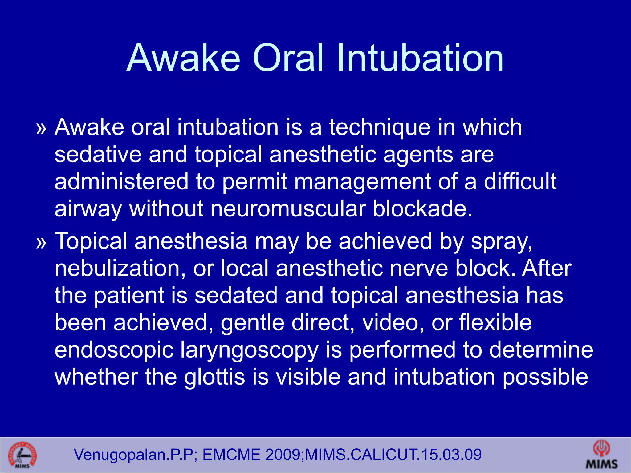 Venugopalan.P.P; EMCME 2009;MIMS.CALICUT.15.03.09
Awake Oral Intubation
» Awake oral intubation is a technique in which
sedative and topical anesthetic agents are
administered to permit management of a difficult
airway without neuromuscular blockade.
» Topical anesthesia may be achieved by spray,
nebulization, or local anesthetic nerve block. After
the patient is sedated and topical anesthesia has
been achieved, gentle direct, video, or flexible
endoscopic laryngoscopy is performed to determine
whether the glottis is visible and intubation possible
 
