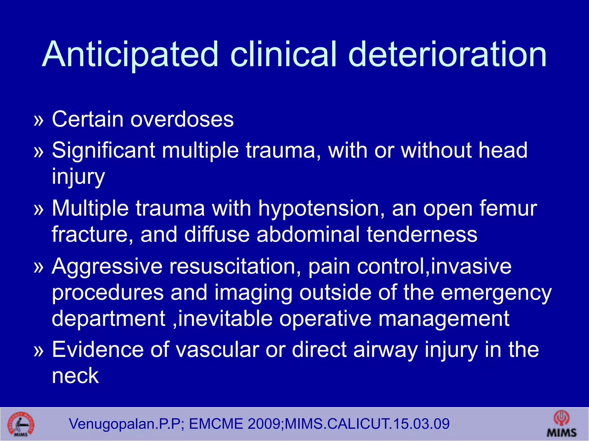 Venugopalan.P.P; EMCME 2009;MIMS.CALICUT.15.03.09
Anticipated clinical deterioration
» Certain overdoses
» Significant multiple trauma, with or without head
injury
» Multiple trauma with hypotension, an open femur
fracture, and diffuse abdominal tenderness
» Aggressive resuscitation, pain control,invasive
procedures and imaging outside of the emergency
department ,inevitable operative management
» Evidence of vascular or direct airway injury in the
neck
 