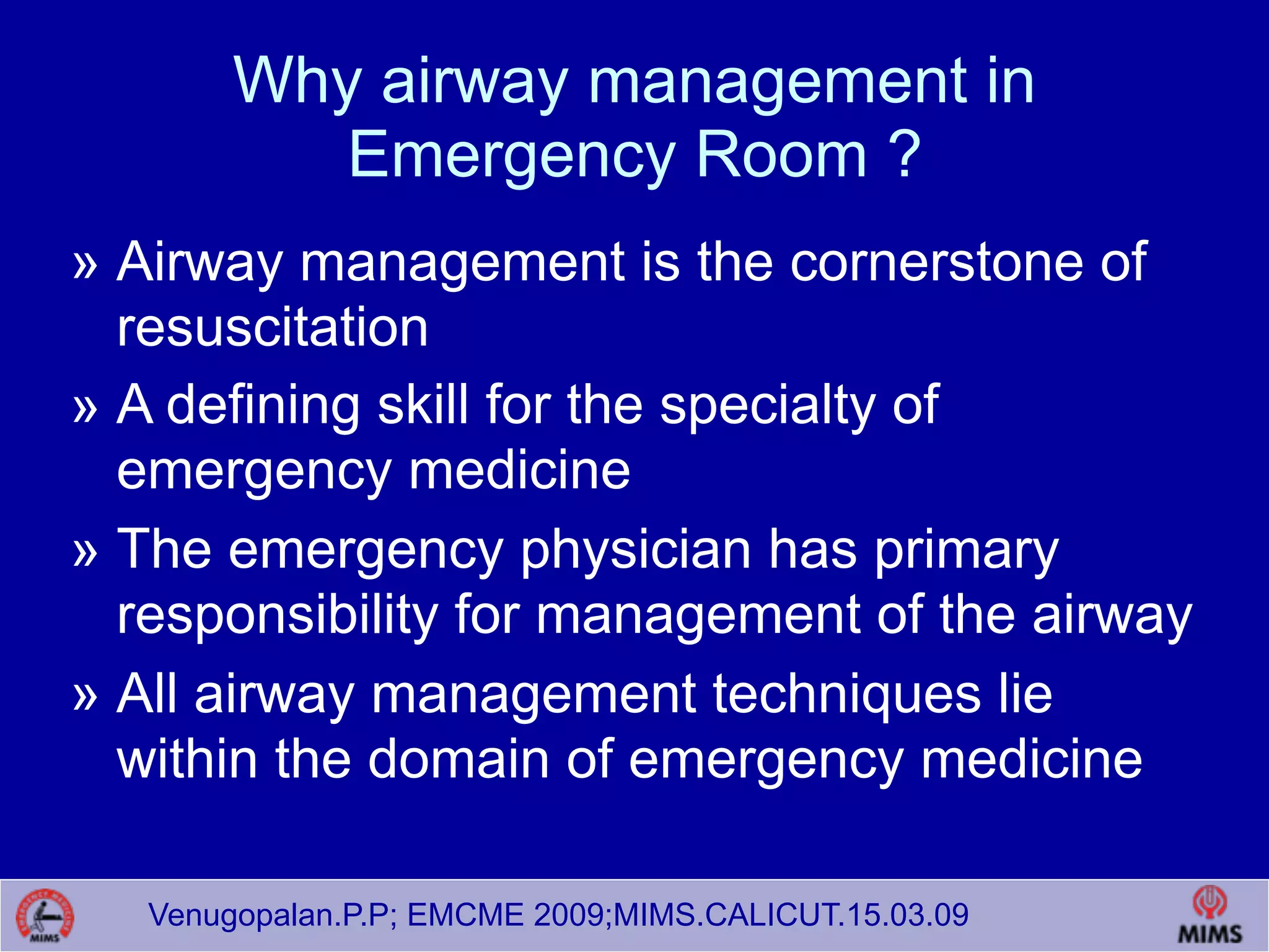 Venugopalan.P.P; EMCME 2009;MIMS.CALICUT.15.03.09
Why airway management in
Emergency Room ?
» Airway management is the cornerstone of
resuscitation
» A defining skill for the specialty of
emergency medicine
» The emergency physician has primary
responsibility for management of the airway
» All airway management techniques lie
within the domain of emergency medicine
 