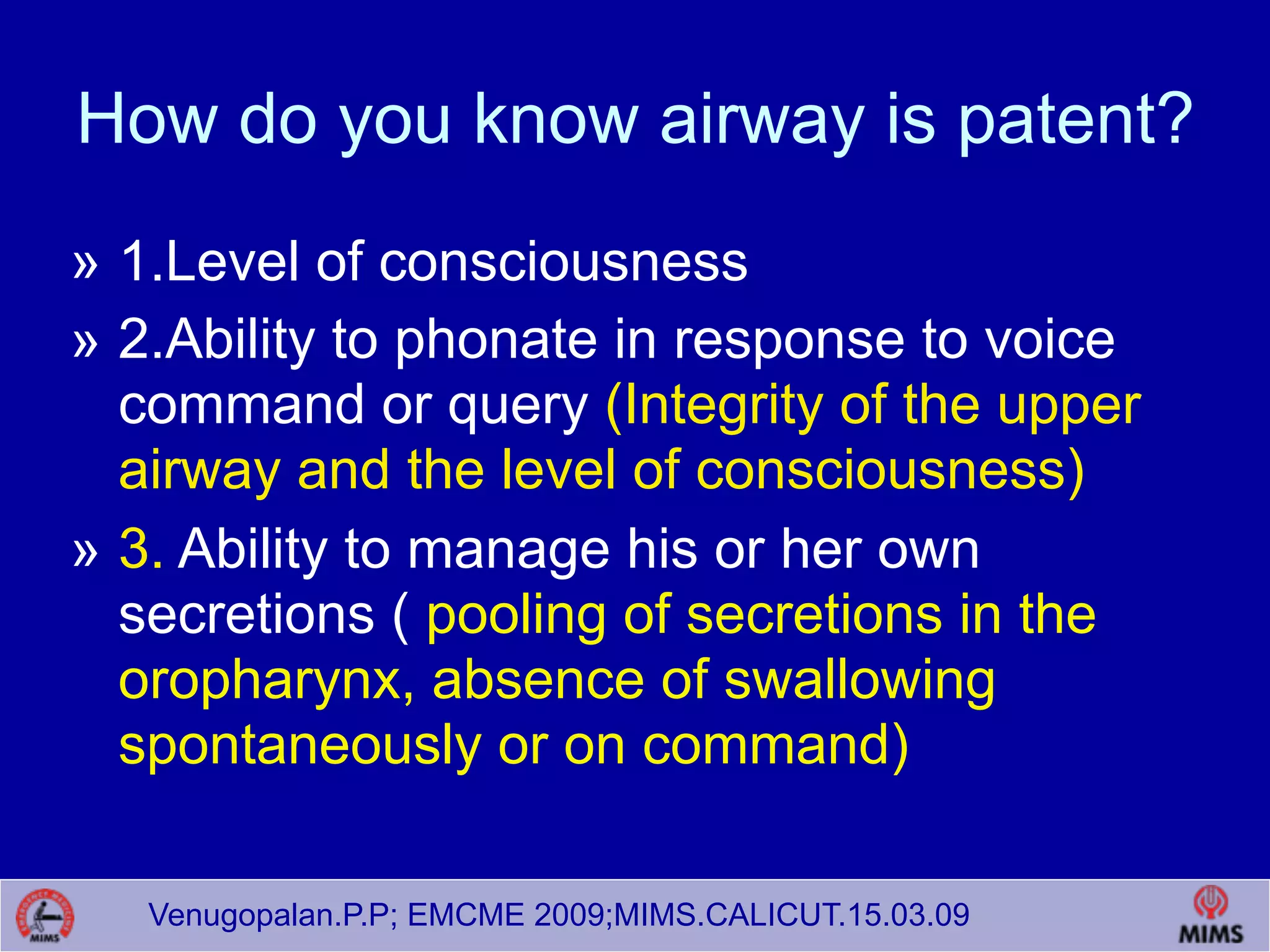 Venugopalan.P.P; EMCME 2009;MIMS.CALICUT.15.03.09
How do you know airway is patent?
» 1.Level of consciousness
» 2.Ability to phonate in response to voice
command or query (Integrity of the upper
airway and the level of consciousness)
» 3. Ability to manage his or her own
secretions ( pooling of secretions in the
oropharynx, absence of swallowing
spontaneously or on command)
 